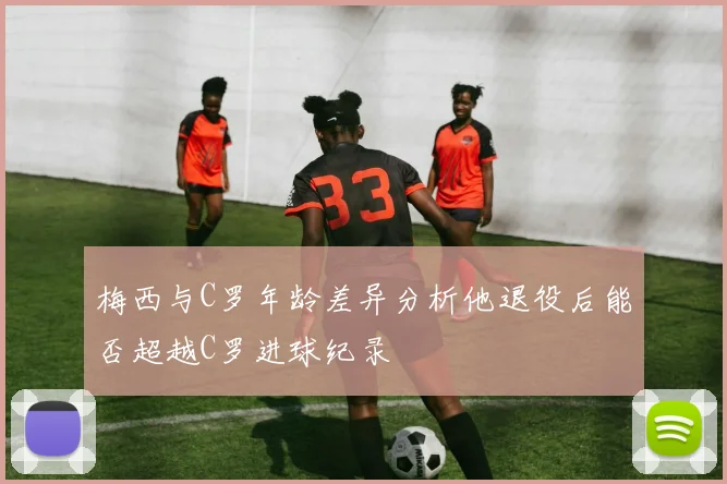梅西与C罗年龄差异分析他退役后能否超越C罗进球纪录
