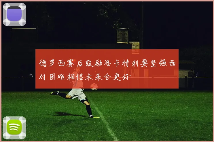 德罗西赛后鼓励洛卡特利要坚强面对困难相信未来会更好