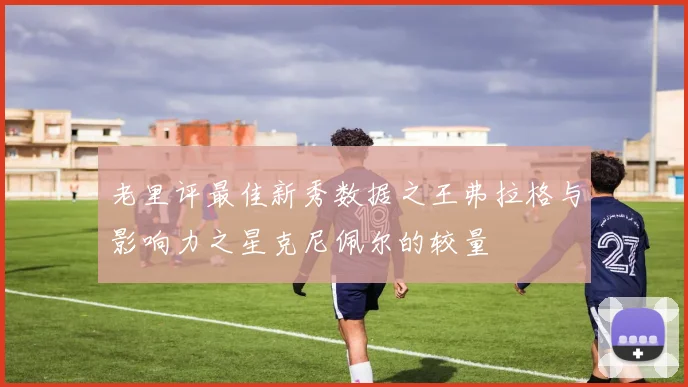 老里评最佳新秀数据之王弗拉格与影响力之星克尼佩尔的较量