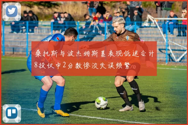 桑托斯与波杰姆斯基表现低迷合计8投仅中2分数惨淡失误频繁