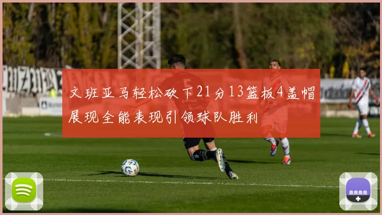 文班亚马轻松砍下21分13篮板4盖帽展现全能表现引领球队胜利