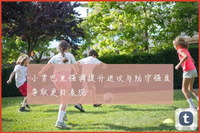 小贾巴里强调提升进攻与防守强度争取更好表现