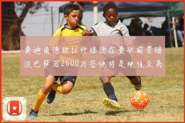 费迪南德称拉什福德在曼联前景暗淡巴萨若2600万签他将是绝佳交易
