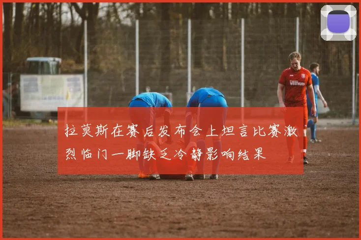 拉莫斯在赛后发布会上坦言比赛激烈临门一脚缺乏冷静影响结果