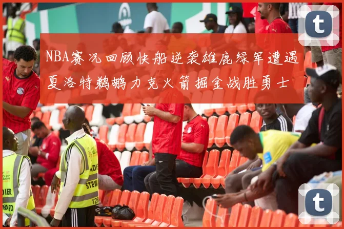 NBA赛况回顾快船逆袭雄鹿绿军遭遇夏洛特鹈鹕力克火箭掘金战胜勇士