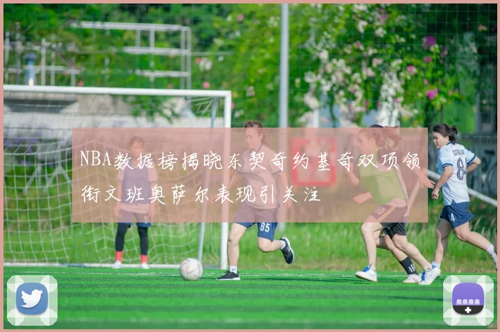 NBA数据榜揭晓东契奇约基奇双项领衔文班奥萨尔表现引关注