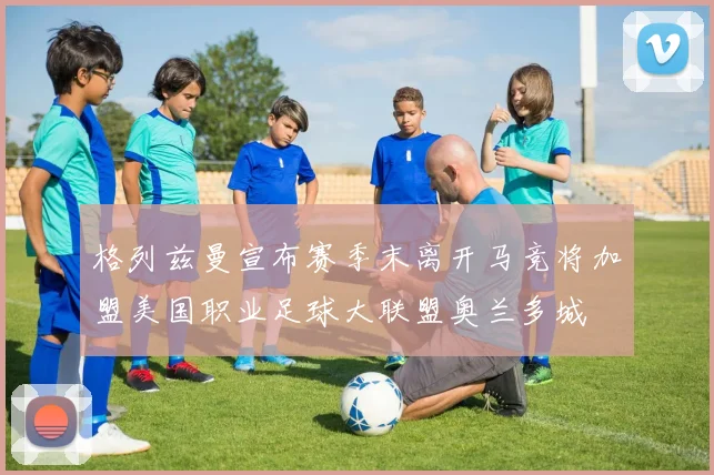 格列兹曼宣布赛季末离开马竞将加盟美国职业足球大联盟奥兰多城