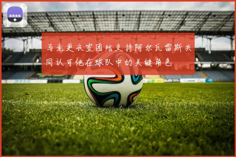 马竞更衣室团结支持阿尔瓦雷斯共同认可他在球队中的关键角色