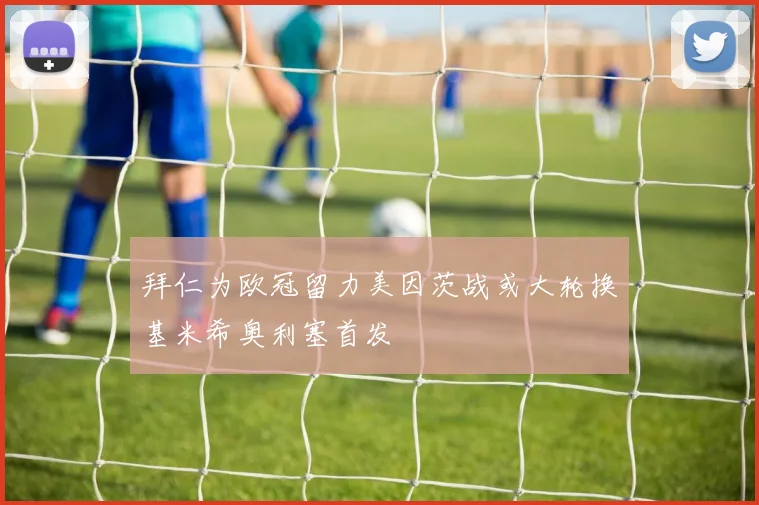 拜仁为欧冠留力美因茨战或大轮换基米希奥利塞首发