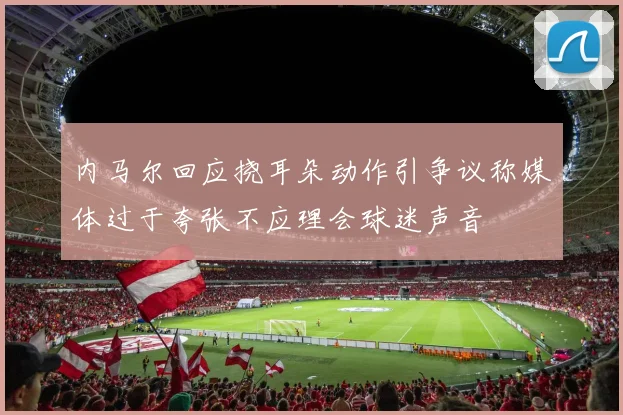 内马尔回应挠耳朵动作引争议称媒体过于夸张不应理会球迷声音