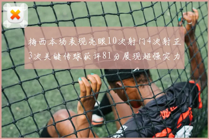 梅西本场表现亮眼10次射门4次射正3次关键传球获评81分展现超强实力