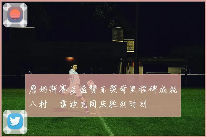 詹姆斯赛后盛赞东契奇里程碑成就八村塁雷迪克同庆胜利时刻
