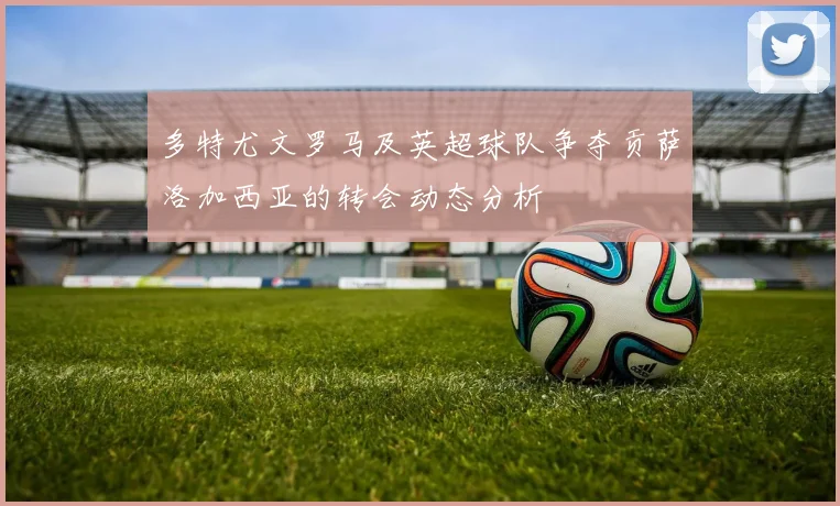 多特尤文罗马及英超球队争夺贡萨洛加西亚的转会动态分析