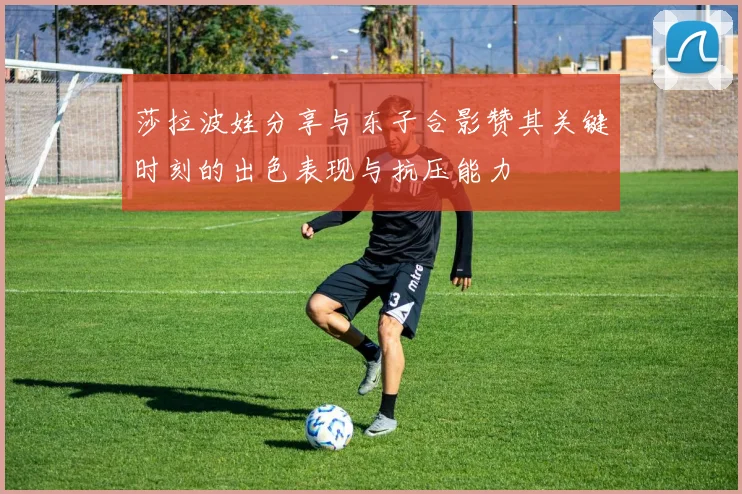 莎拉波娃分享与东子合影赞其关键时刻的出色表现与抗压能力