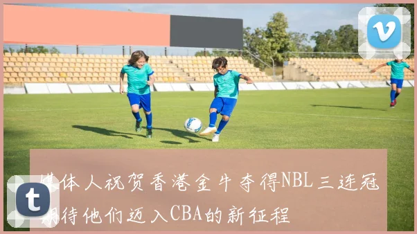 媒体人祝贺香港金牛夺得NBL三连冠期待他们迈入CBA的新征程